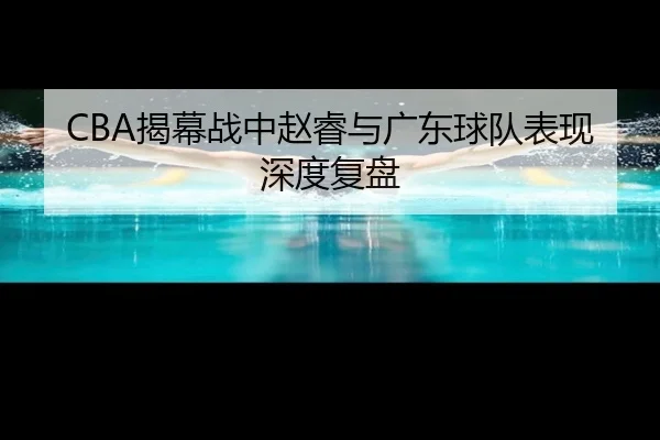 CBA揭幕战中赵睿与广东球队表现深度复盘